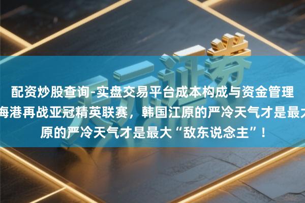 配资炒股查询-实盘交易平台成本构成与资金管理解析 外战生手？海港再战亚冠精英联赛，韩国江原的严冷天气才是最大“敌东说念主”！