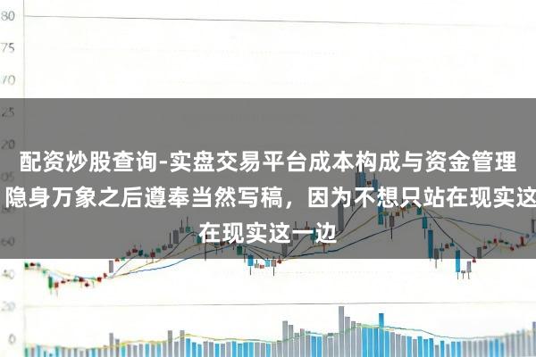 配资炒股查询-实盘交易平台成本构成与资金管理解析 隐身万象之后遵奉当然写稿，因为不想只站在现实这一边