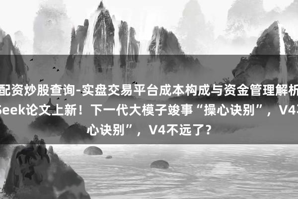 配资炒股查询-实盘交易平台成本构成与资金管理解析 DeepSeek论文上新！下一代大模子竣事“操心诀别”，V4不远了？