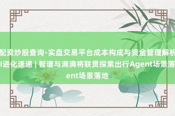 配资炒股查询-实盘交易平台成本构成与资金管理解析 AI进化速递 | 智谱与滴滴将联贯探索出行Agent场景落地