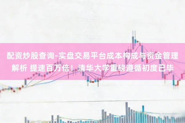 配资炒股查询-实盘交易平台成本构成与资金管理解析 提速百万倍！清华大学重磅遵循初度已毕