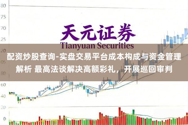 配资炒股查询-实盘交易平台成本构成与资金管理解析 最高法谈解决高额彩礼，开展巡回审判