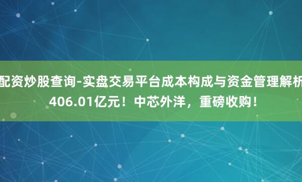 配资炒股查询-实盘交易平台成本构成与资金管理解析 406.01亿元！中芯外洋，重磅收购！
