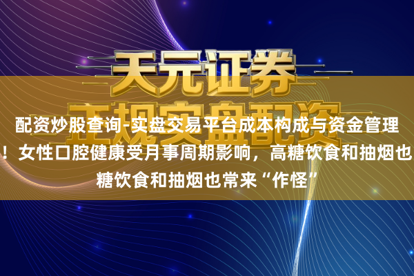 配资炒股查询-实盘交易平台成本构成与资金管理解析 太难了！女性口腔健康受月事周期影响，高糖饮食和抽烟也常来“作怪”