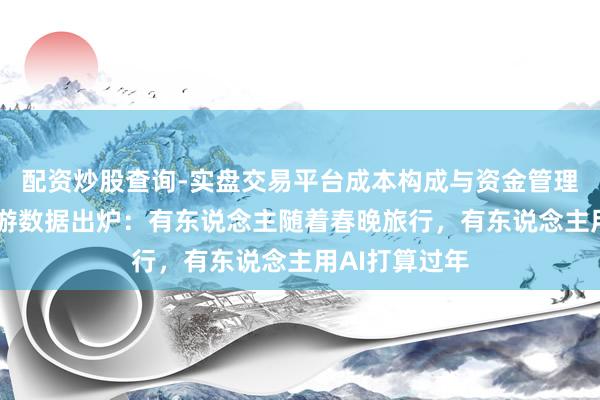 配资炒股查询-实盘交易平台成本构成与资金管理解析 春节出游数据出炉：有东说念主随着春晚旅行，有东说念主用AI打算过年