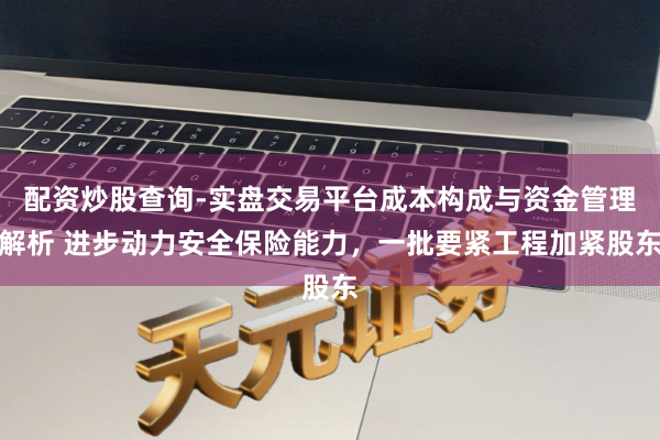 配资炒股查询-实盘交易平台成本构成与资金管理解析 进步动力安全保险能力，一批要紧工程加紧股东