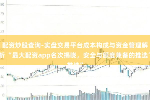 配资炒股查询-实盘交易平台成本构成与资金管理解析 “最大配资app名次揭晓，安全与额度兼备的推选”