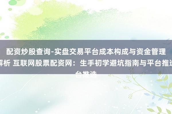 配资炒股查询-实盘交易平台成本构成与资金管理解析 互联网股票配资网：生手初学避坑指南与平台推选
