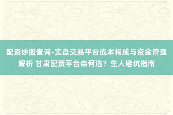 配资炒股查询-实盘交易平台成本构成与资金管理解析 甘肃配资平台奈何选？生人避坑指南
