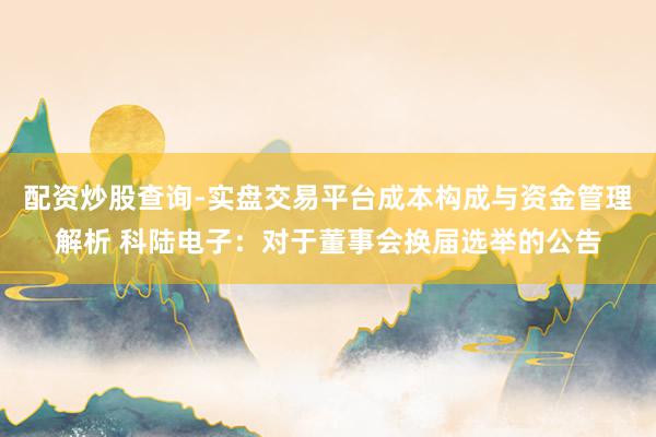 配资炒股查询-实盘交易平台成本构成与资金管理解析 科陆电子：对于董事会换届选举的公告