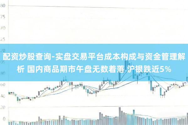配资炒股查询-实盘交易平台成本构成与资金管理解析 国内商品期市午盘无数着落 沪银跌近5%