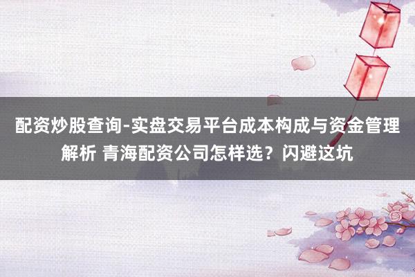 配资炒股查询-实盘交易平台成本构成与资金管理解析 青海配资公司怎样选？闪避这坑