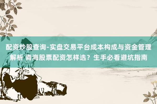 配资炒股查询-实盘交易平台成本构成与资金管理解析 青海股票配资怎样选？生手必看避坑指南