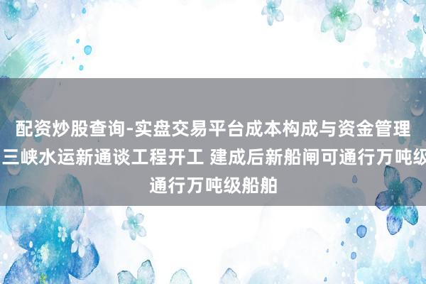 配资炒股查询-实盘交易平台成本构成与资金管理解析 三峡水运新通谈工程开工 建成后新船闸可通行万吨级船舶