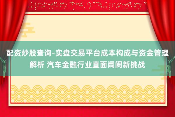 配资炒股查询-实盘交易平台成本构成与资金管理解析 汽车金融行业直面阛阓新挑战