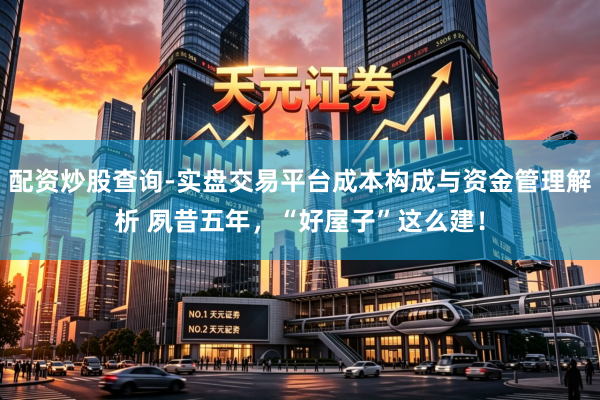 配资炒股查询-实盘交易平台成本构成与资金管理解析 夙昔五年，“好屋子”这么建！